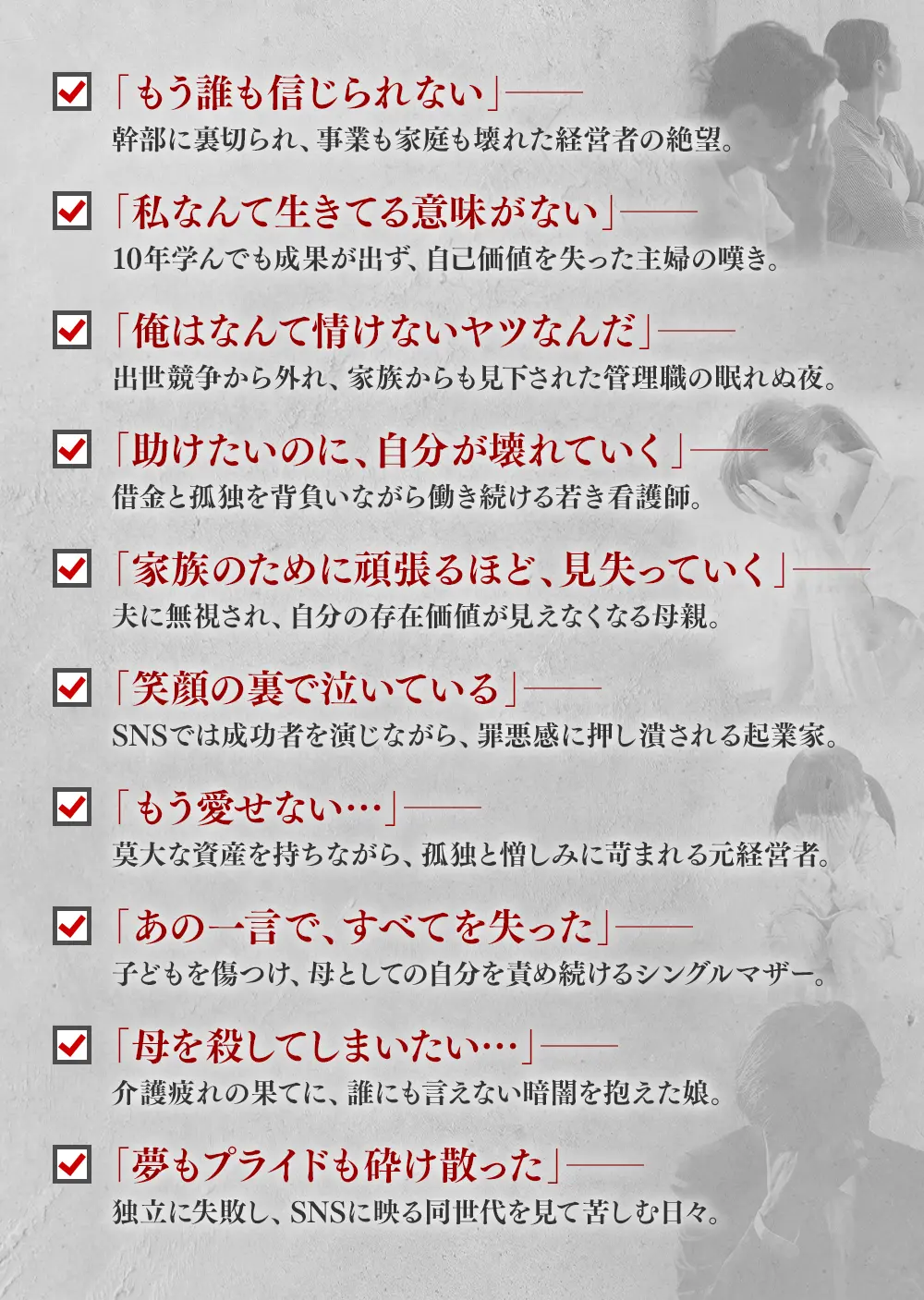 「もう誰も信じられない」──幹部に裏切られ、事業も家庭も壊れた経営者の絶望。, 「私なんて生きてる意味がない」──10年学んでも成果が出ず、自己価値を失った主婦の嘆き。, 「俺はなんて情けないヤツなんだ」──出世競争から外れ、家族からも見下された管理職の眠れぬ夜。, 「助けたいのに、自分が壊れていく」──借金と孤独を背負いながら働き続ける若き看護師。, 「家族のために頑張るほど、見失っていく」──夫に無視され、自分の存在価値が見えなくなる母親。, 「笑顔の裏で泣いている」──SNSでは成功者を演じながら、罪悪感に押し潰される起業家。, 「もう愛せない…」──莫大な資産を持ちながら、孤独と憎しみに苛まれる元経営者。, 「あの一言で、すべてを失った」──子どもを傷つけ、母としての自分を責め続けるシングルマザー。, 「母を殺してしまいたい…」──介護疲れの果てに、誰にも言えない暗闇を抱えた娘。, 「夢もプライドも砕け散った」──独立に失敗し、SNSに映る同世代を見て苦しむ日々。