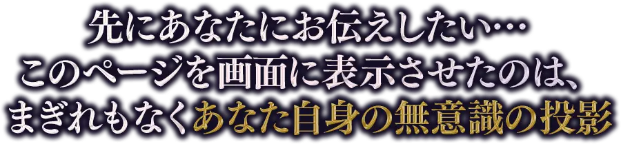 先にあなたにお伝えしたい…このページを画面に表示させたのは、まぎれもなくあなた自身の無意識の投影