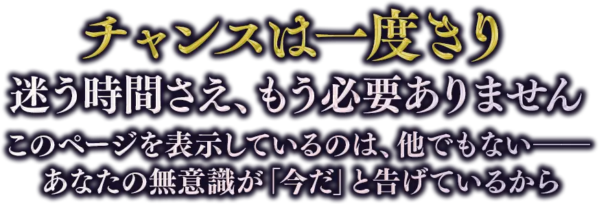 チャンスは一度きり迷う時間さえ、もう必要ありません このページを表示しているのは、他でもない── あなたの無意識が「今だ」と告げているから