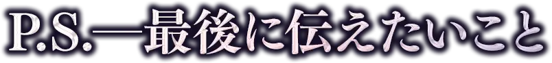 P.S.──最後に伝えたいこと