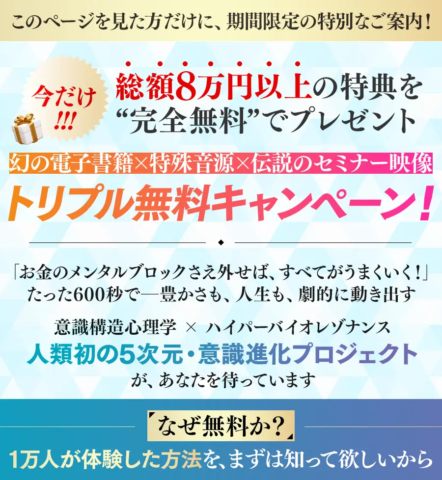 今だけ!総額8万円以上の特典を“完全無料”でプレゼント 幻の電子書籍 × 特殊音源 × 伝説のセミナー映像 トリプル無料キャンペーン!「お金のメンタルブロックさえ外せば、すべてがうまくいく!」たった600秒で─豊かさも、人生も、劇的に動き出す意識構造心理学 × ハイパーバイオレゾナンス人類初の5次元・意識進化プロジェクトが、あなたを待っています「なぜ無料か?」 → 1万人が体験した方法を、まずは知って欲しいから