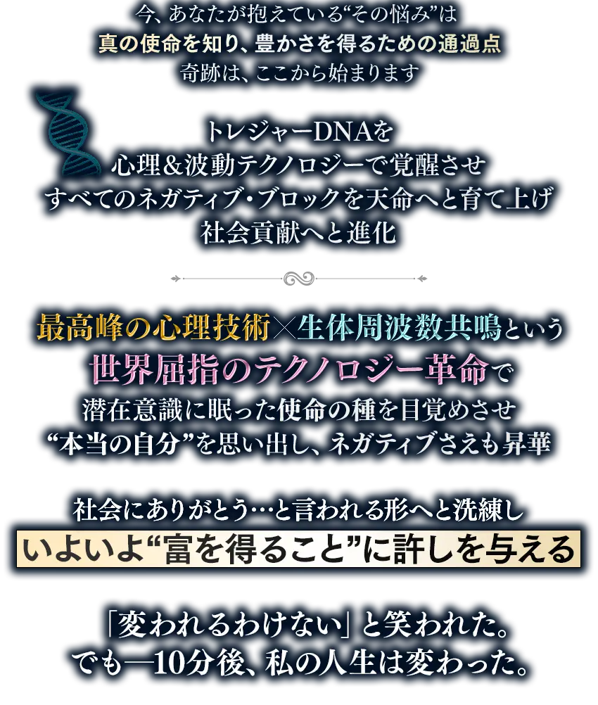 今、あなたが抱えている『その悩み』は、真の使命を知り、豊かさを得るための通過点、奇跡は、ここから始まります トレジャーDNAを、心理＆波動テクノロジーで覚醒させ すべてのネガティブ・ブロックを、天命へと育て上げ、社会貢献へと進化 最高峰の心理技術 × 生体周波数共鳴という 世界屈指のテクノロジー革命で 潜在意識に眠った使命の種を目覚めさせ、『本当の自分』を思い出し、ネガティブさえも昇華 社会にありがとう…と言われる形へと洗練し、いよいよ『富を得ること』に許しを与える つまり… ゴールのその先の楽園へ