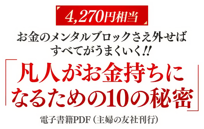 ◆特典① 【4,270円相当】 書籍 特典お金のメンタルブロックさえ外せば、すべてがうまくいく！『凡人がお金持ちになるための10の秘密』 電子書籍PDF （主婦の友社刊行）
